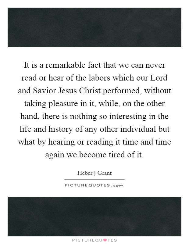 It is a remarkable fact that we can never read or hear of the labors which our Lord and Savior Jesus Christ performed, without taking pleasure in it, while, on the other hand, there is nothing so interesting in the life and history of any other individual but what by hearing or reading it time and time again we become tired of it Picture Quote #1