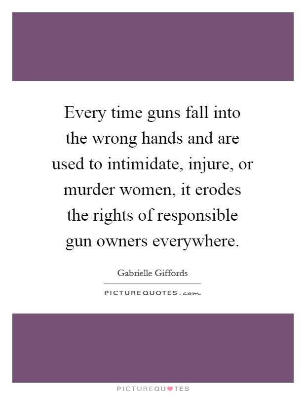 Every time guns fall into the wrong hands and are used to intimidate, injure, or murder women, it erodes the rights of responsible gun owners everywhere Picture Quote #1