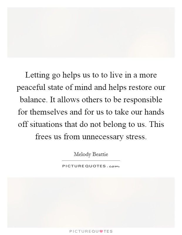 Letting go helps us to to live in a more peaceful state of mind and helps restore our balance. It allows others to be responsible for themselves and for us to take our hands off situations that do not belong to us. This frees us from unnecessary stress Picture Quote #1