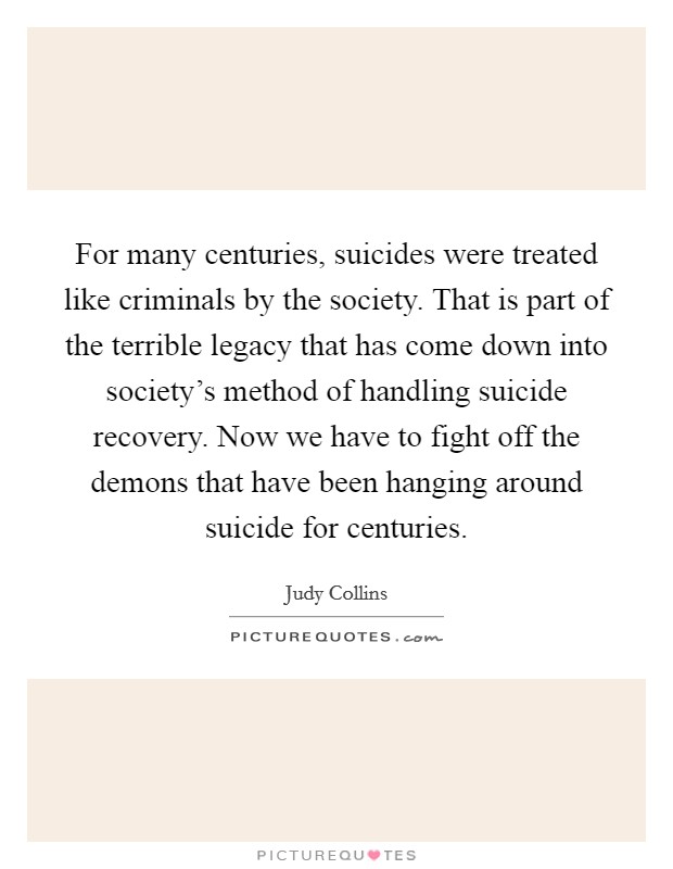 For many centuries, suicides were treated like criminals by the society. That is part of the terrible legacy that has come down into society’s method of handling suicide recovery. Now we have to fight off the demons that have been hanging around suicide for centuries Picture Quote #1