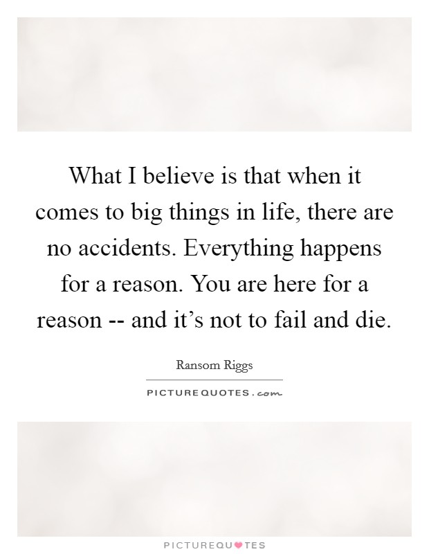 What I believe is that when it comes to big things in life, there are no accidents. Everything happens for a reason. You are here for a reason -- and it’s not to fail and die Picture Quote #1