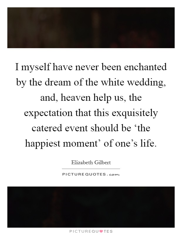 I myself have never been enchanted by the dream of the white wedding, and, heaven help us, the expectation that this exquisitely catered event should be ‘the happiest moment' of one's life. Picture Quote #1