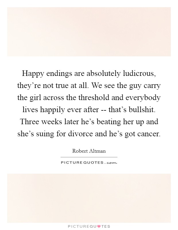 Happy endings are absolutely ludicrous, they’re not true at all. We see the guy carry the girl across the threshold and everybody lives happily ever after -- that’s bullshit. Three weeks later he’s beating her up and she’s suing for divorce and he’s got cancer Picture Quote #1