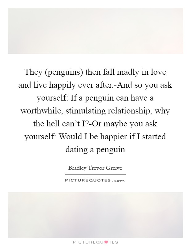 They (penguins) then fall madly in love and live happily ever after.-And so you ask yourself: If a penguin can have a worthwhile, stimulating relationship, why the hell can’t I?-Or maybe you ask yourself: Would I be happier if I started dating a penguin Picture Quote #1