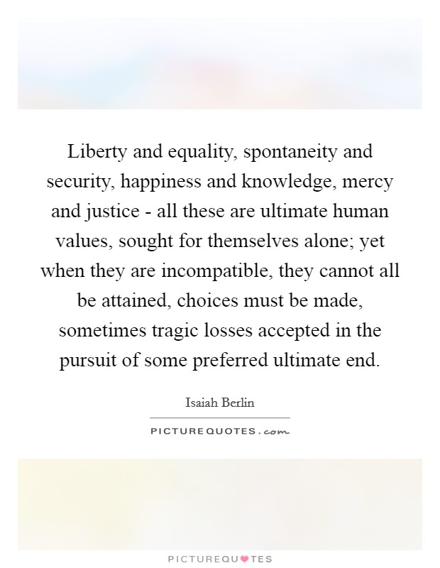 Liberty and equality, spontaneity and security, happiness and knowledge, mercy and justice - all these are ultimate human values, sought for themselves alone; yet when they are incompatible, they cannot all be attained, choices must be made, sometimes tragic losses accepted in the pursuit of some preferred ultimate end Picture Quote #1