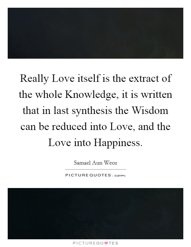 Really Love itself is the extract of the whole Knowledge, it is written that in last synthesis the Wisdom can be reduced into Love, and the Love into Happiness Picture Quote #1