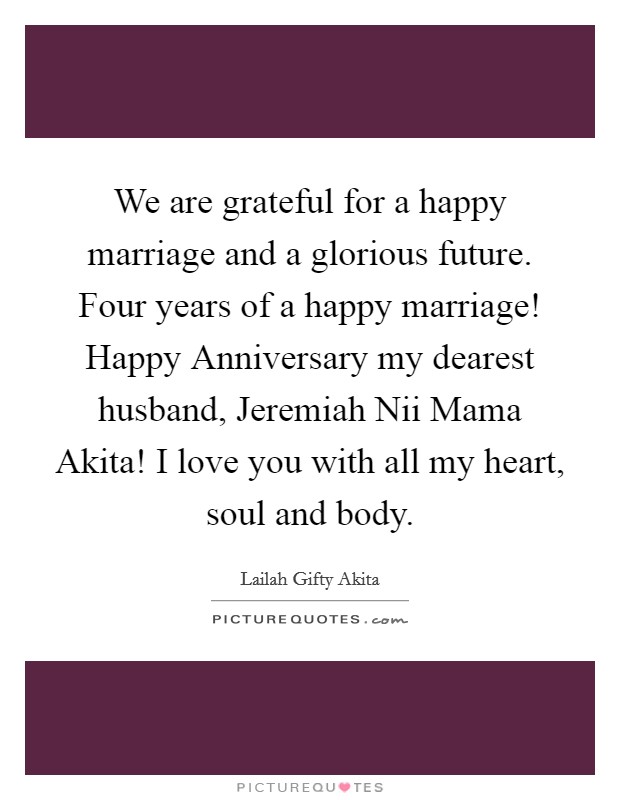 We are grateful for a happy marriage and a glorious future. Four years of a happy marriage! Happy Anniversary my dearest husband, Jeremiah Nii Mama Akita! I love you with all my heart, soul and body Picture Quote #1