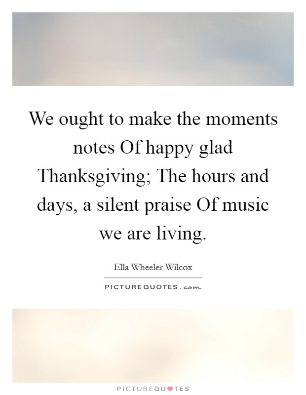 We ought to make the moments notes Of happy glad Thanksgiving; The hours and days, a silent praise Of music we are living Picture Quote #1