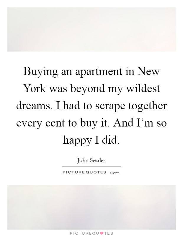 Buying an apartment in New York was beyond my wildest dreams. I had to scrape together every cent to buy it. And I'm so happy I did. Picture Quote #1