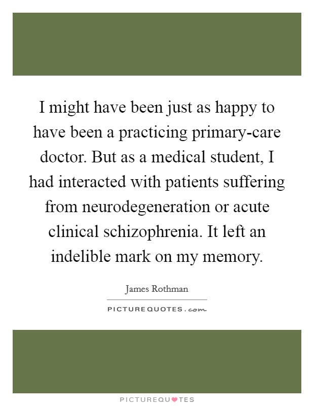 I might have been just as happy to have been a practicing primary-care doctor. But as a medical student, I had interacted with patients suffering from neurodegeneration or acute clinical schizophrenia. It left an indelible mark on my memory Picture Quote #1
