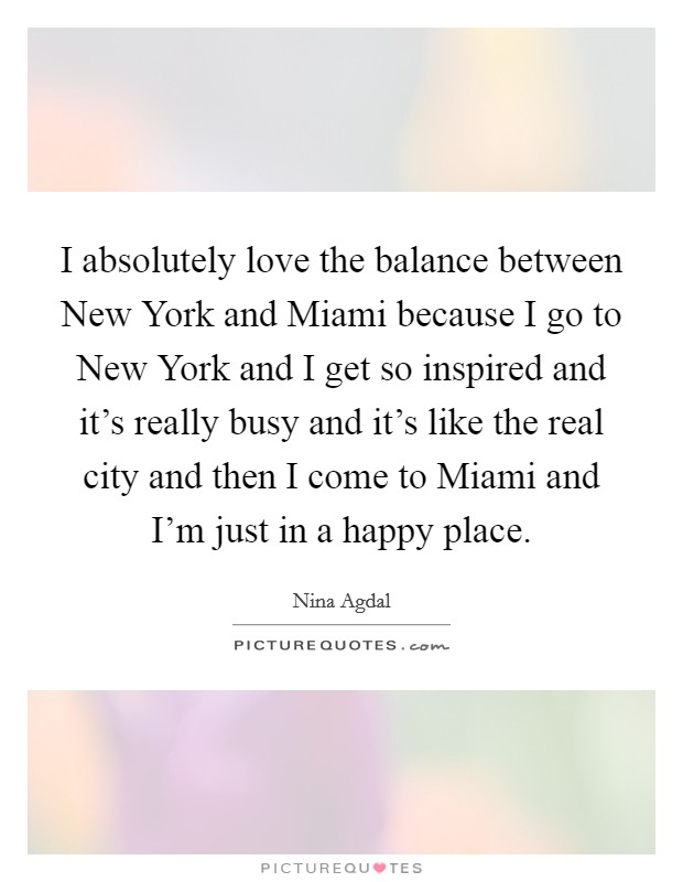 I absolutely love the balance between New York and Miami because I go to New York and I get so inspired and it’s really busy and it’s like the real city and then I come to Miami and I’m just in a happy place Picture Quote #1