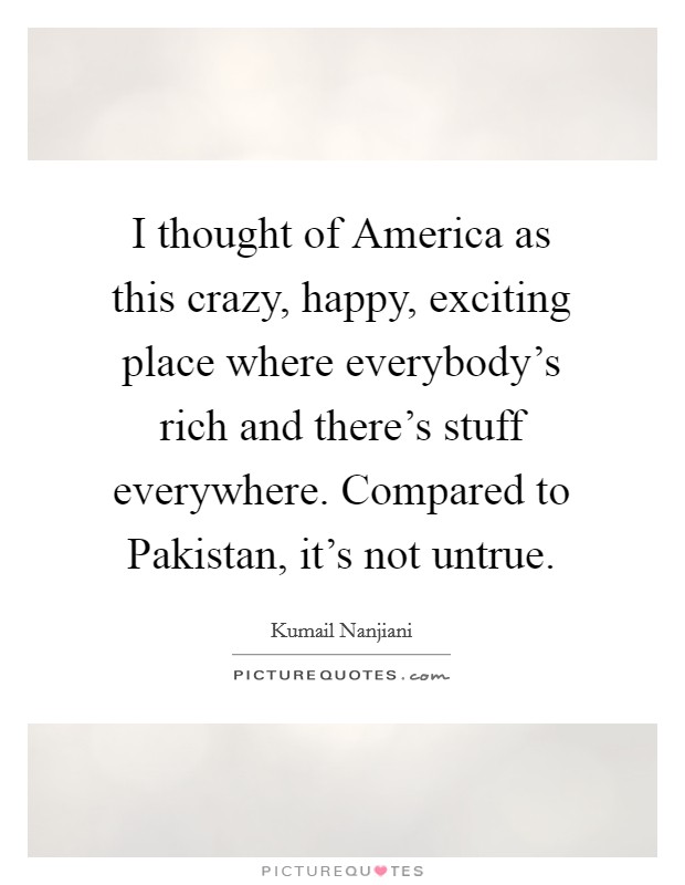 I thought of America as this crazy, happy, exciting place where everybody’s rich and there’s stuff everywhere. Compared to Pakistan, it’s not untrue Picture Quote #1