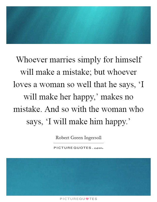 Whoever marries simply for himself will make a mistake; but whoever loves a woman so well that he says, ‘I will make her happy,’ makes no mistake. And so with the woman who says, ‘I will make him happy.’ Picture Quote #1