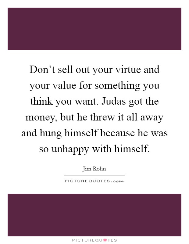 Don’t sell out your virtue and your value for something you think you want. Judas got the money, but he threw it all away and hung himself because he was so unhappy with himself Picture Quote #1