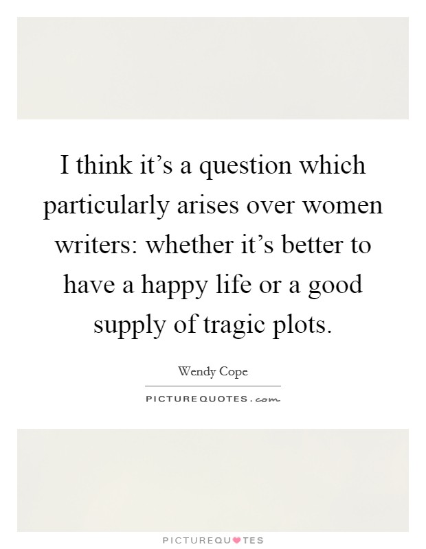 I think it’s a question which particularly arises over women writers: whether it’s better to have a happy life or a good supply of tragic plots Picture Quote #1