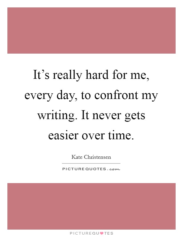 It’s really hard for me, every day, to confront my writing. It never gets easier over time Picture Quote #1