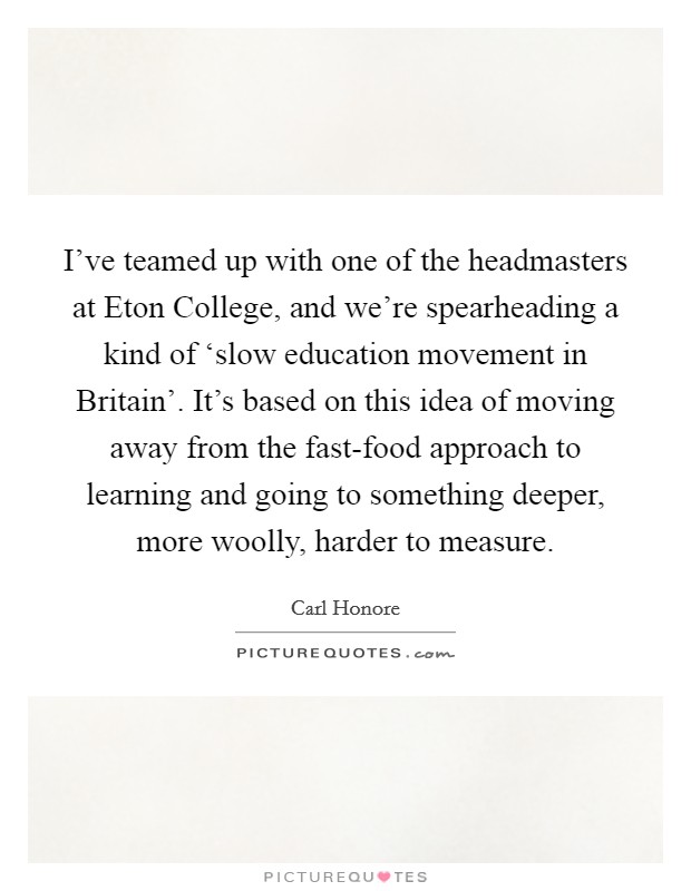 I’ve teamed up with one of the headmasters at Eton College, and we’re spearheading a kind of ‘slow education movement in Britain’. It’s based on this idea of moving away from the fast-food approach to learning and going to something deeper, more woolly, harder to measure Picture Quote #1