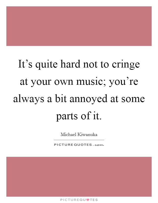 It's quite hard not to cringe at your own music; you're always a bit annoyed at some parts of it. Picture Quote #1