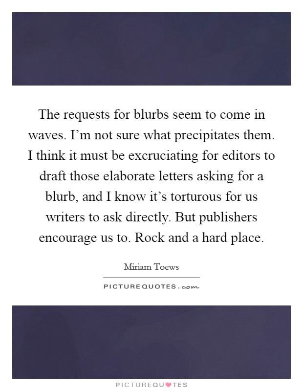 The requests for blurbs seem to come in waves. I’m not sure what precipitates them. I think it must be excruciating for editors to draft those elaborate letters asking for a blurb, and I know it’s torturous for us writers to ask directly. But publishers encourage us to. Rock and a hard place Picture Quote #1