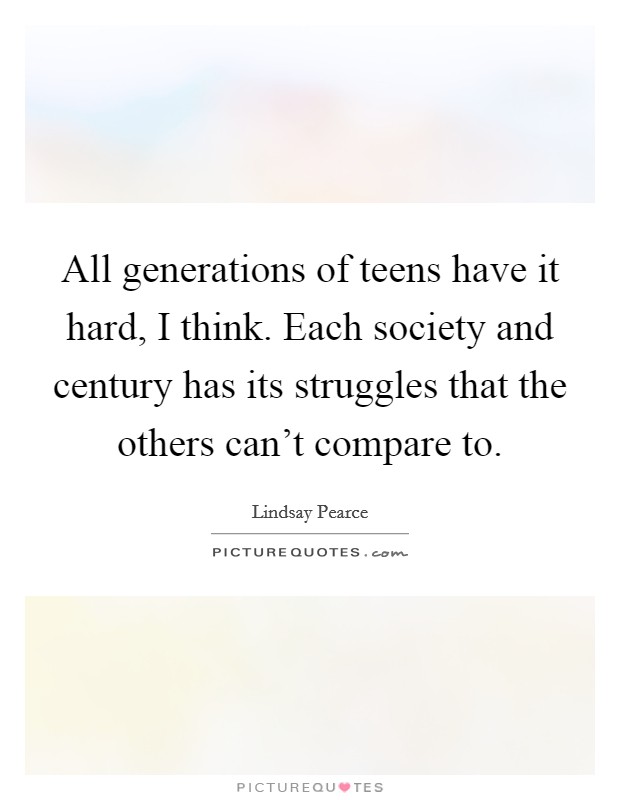 All generations of teens have it hard, I think. Each society and century has its struggles that the others can’t compare to Picture Quote #1
