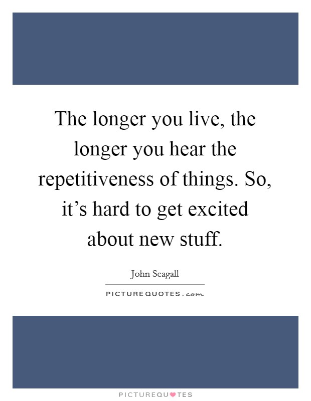 The longer you live, the longer you hear the repetitiveness of things. So, it’s hard to get excited about new stuff Picture Quote #1