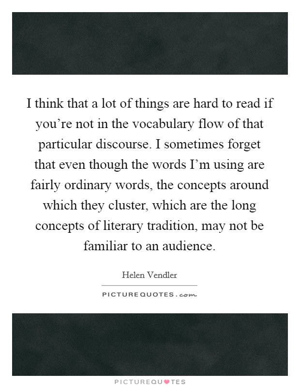 I think that a lot of things are hard to read if you’re not in the vocabulary flow of that particular discourse. I sometimes forget that even though the words I’m using are fairly ordinary words, the concepts around which they cluster, which are the long concepts of literary tradition, may not be familiar to an audience Picture Quote #1