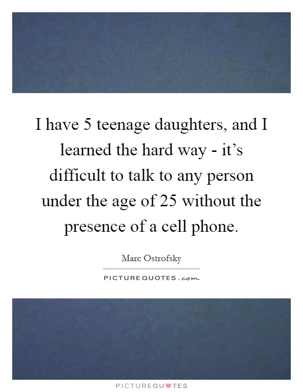 I have 5 teenage daughters, and I learned the hard way - it’s difficult to talk to any person under the age of 25 without the presence of a cell phone Picture Quote #1