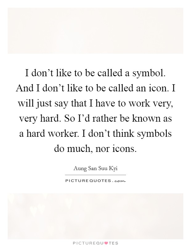 I don’t like to be called a symbol. And I don’t like to be called an icon. I will just say that I have to work very, very hard. So I’d rather be known as a hard worker. I don’t think symbols do much, nor icons Picture Quote #1
