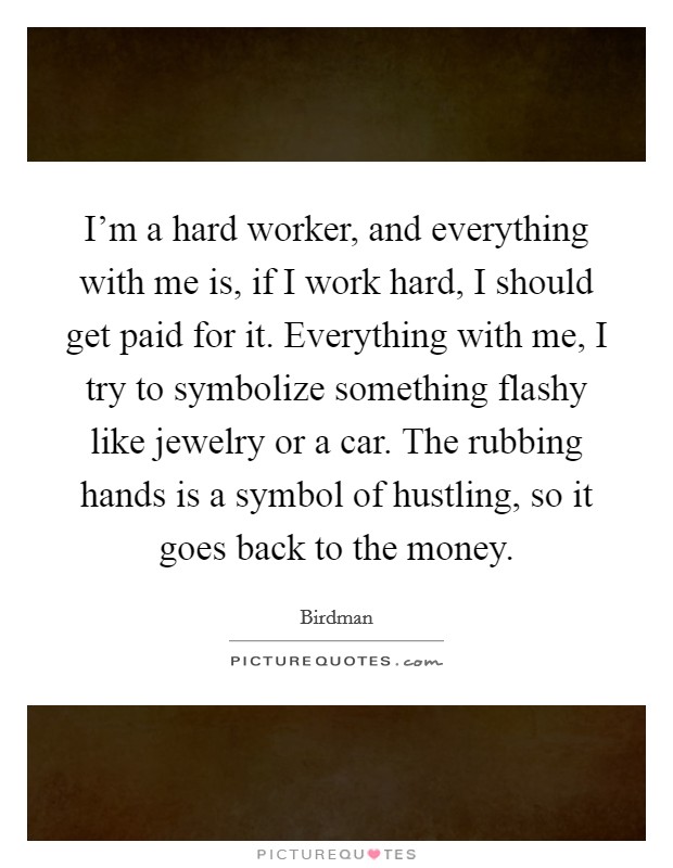 I’m a hard worker, and everything with me is, if I work hard, I should get paid for it. Everything with me, I try to symbolize something flashy like jewelry or a car. The rubbing hands is a symbol of hustling, so it goes back to the money Picture Quote #1