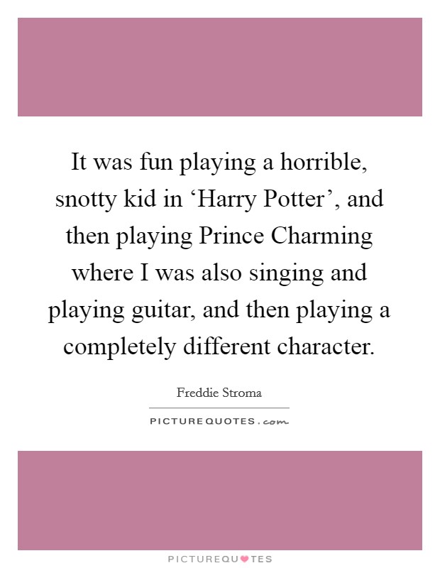 It was fun playing a horrible, snotty kid in ‘Harry Potter', and then playing Prince Charming where I was also singing and playing guitar, and then playing a completely different character. Picture Quote #1