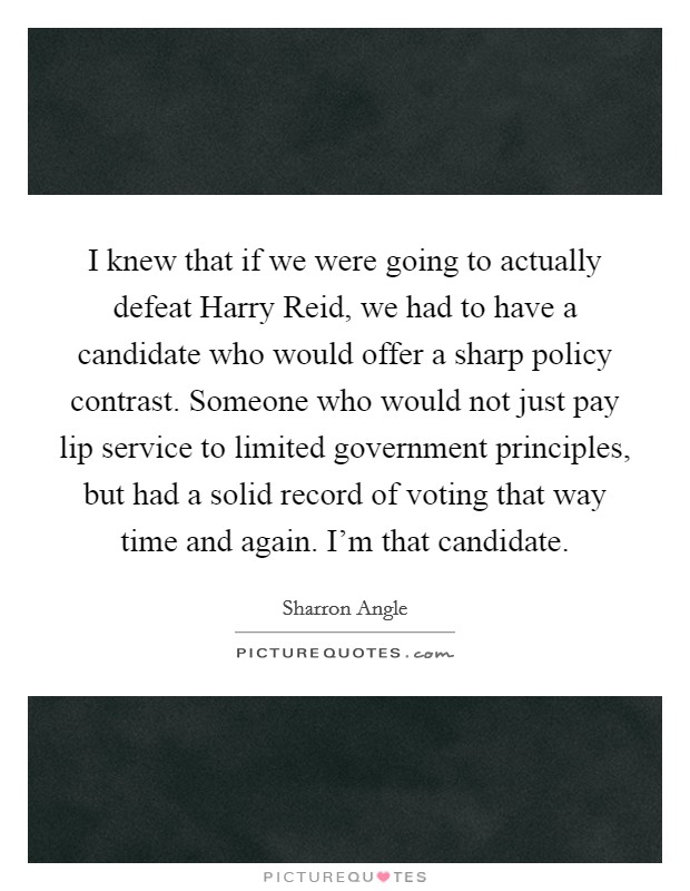 I knew that if we were going to actually defeat Harry Reid, we had to have a candidate who would offer a sharp policy contrast. Someone who would not just pay lip service to limited government principles, but had a solid record of voting that way time and again. I’m that candidate Picture Quote #1