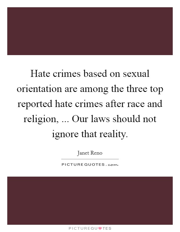 Hate crimes based on sexual orientation are among the three top reported hate crimes after race and religion, ... Our laws should not ignore that reality. Picture Quote #1