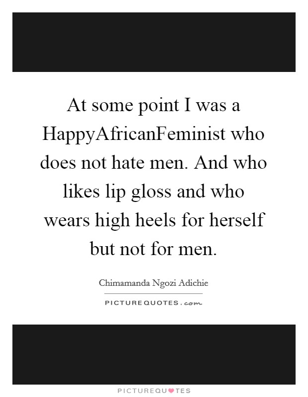At some point I was a HappyAfricanFeminist who does not hate men. And who likes lip gloss and who wears high heels for herself but not for men Picture Quote #1