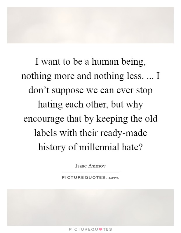 I want to be a human being, nothing more and nothing less. ... I don’t suppose we can ever stop hating each other, but why encourage that by keeping the old labels with their ready-made history of millennial hate? Picture Quote #1