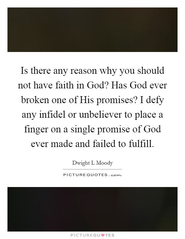 Is there any reason why you should not have faith in God? Has God ever broken one of His promises? I defy any infidel or unbeliever to place a finger on a single promise of God ever made and failed to fulfill Picture Quote #1