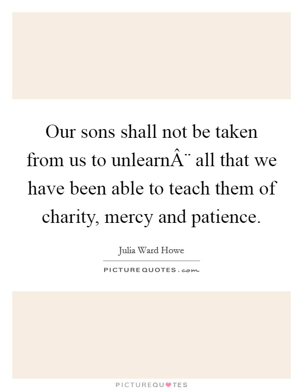 Our sons shall not be taken from us to unlearnÂ¨ all that we have been able to teach them of charity, mercy and patience Picture Quote #1