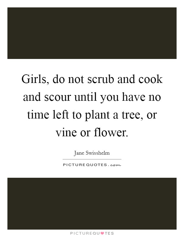 Girls, do not scrub and cook and scour until you have no time left to plant a tree, or vine or flower Picture Quote #1