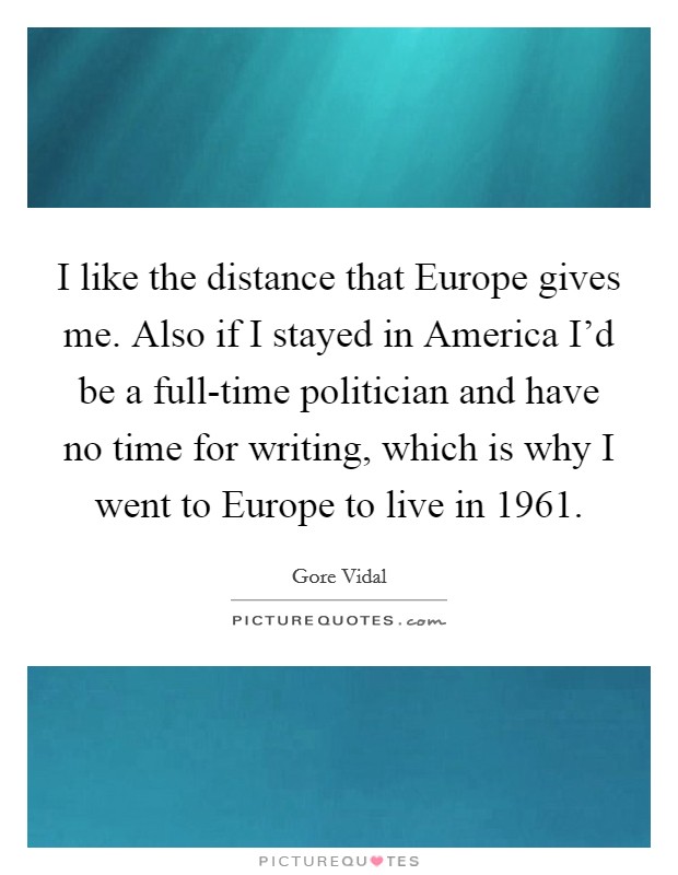 I like the distance that Europe gives me. Also if I stayed in America I’d be a full-time politician and have no time for writing, which is why I went to Europe to live in 1961 Picture Quote #1