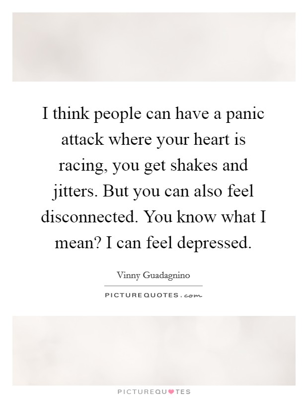 I think people can have a panic attack where your heart is racing, you get shakes and jitters. But you can also feel disconnected. You know what I mean? I can feel depressed Picture Quote #1
