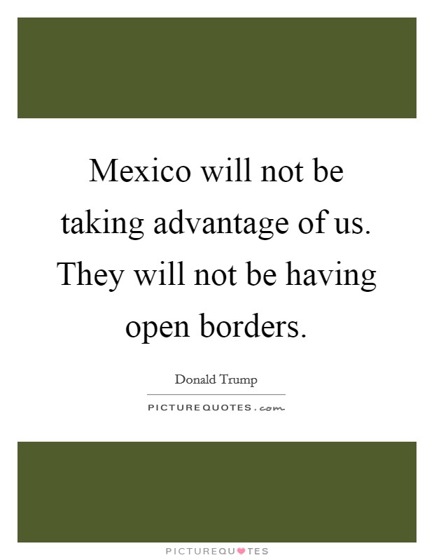 Mexico will not be taking advantage of us. They will not be having open borders Picture Quote #1
