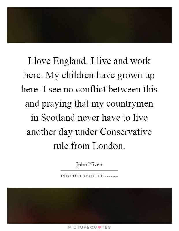 I love England. I live and work here. My children have grown up here. I see no conflict between this and praying that my countrymen in Scotland never have to live another day under Conservative rule from London Picture Quote #1