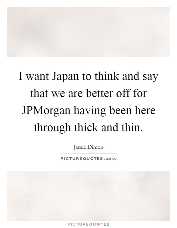 I want Japan to think and say that we are better off for JPMorgan having been here through thick and thin Picture Quote #1