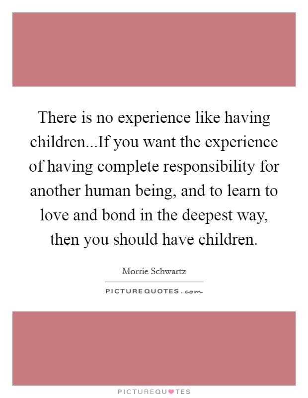 There is no experience like having children...If you want the experience of having complete responsibility for another human being, and to learn to love and bond in the deepest way, then you should have children Picture Quote #1