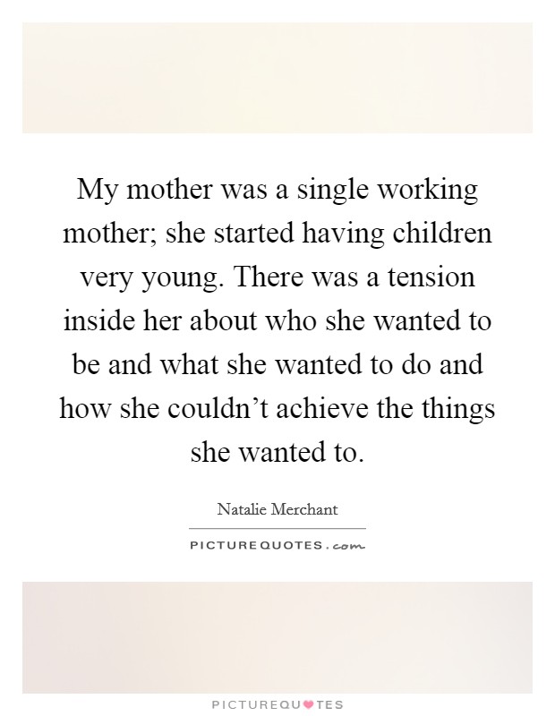 My mother was a single working mother; she started having children very young. There was a tension inside her about who she wanted to be and what she wanted to do and how she couldn’t achieve the things she wanted to Picture Quote #1