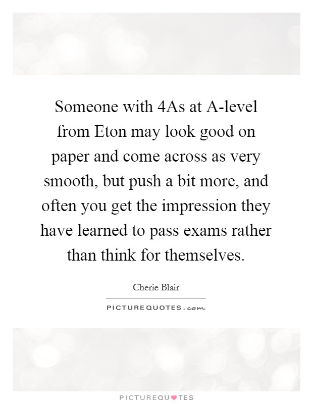 Someone with 4As at A-level from Eton may look good on paper and come across as very smooth, but push a bit more, and often you get the impression they have learned to pass exams rather than think for themselves. Picture Quote #1