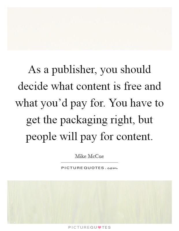 As a publisher, you should decide what content is free and what you'd pay for. You have to get the packaging right, but people will pay for content. Picture Quote #1