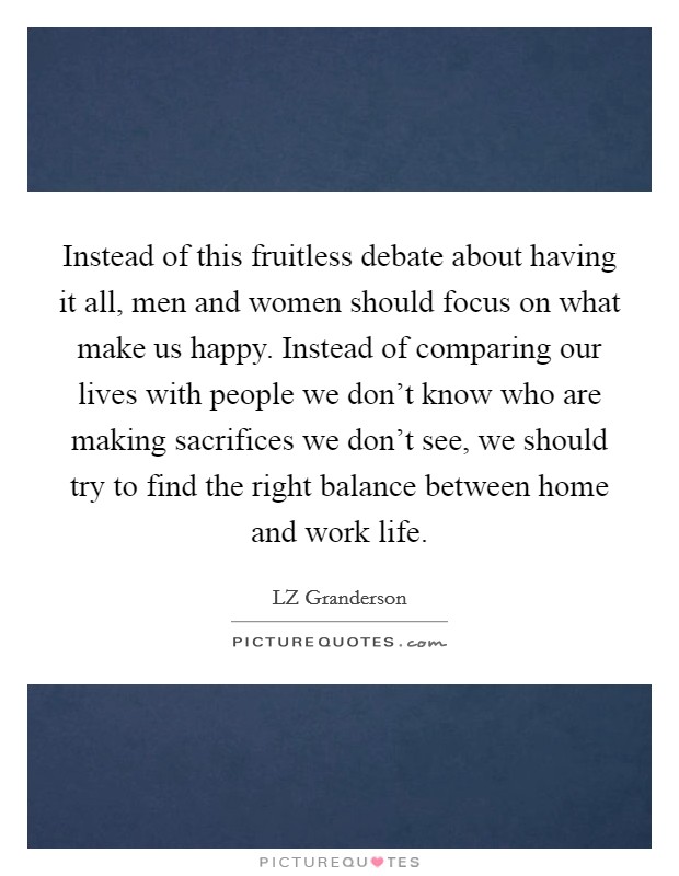 Instead of this fruitless debate about having it all, men and women should focus on what make us happy. Instead of comparing our lives with people we don't know who are making sacrifices we don't see, we should try to find the right balance between home and work life. Picture Quote #1