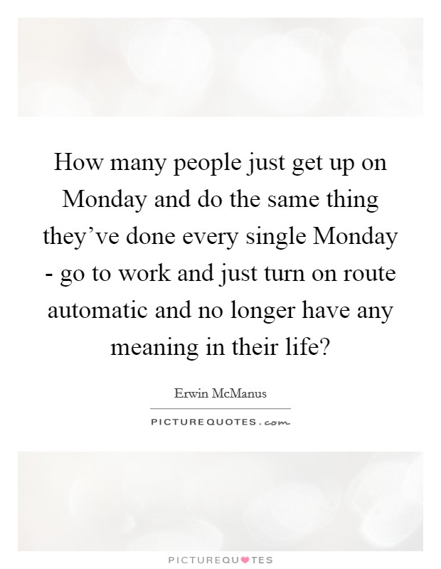 How many people just get up on Monday and do the same thing they’ve done every single Monday - go to work and just turn on route automatic and no longer have any meaning in their life? Picture Quote #1