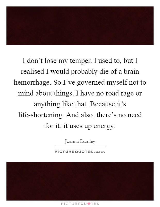 I don’t lose my temper. I used to, but I realised I would probably die of a brain hemorrhage. So I’ve governed myself not to mind about things. I have no road rage or anything like that. Because it’s life-shortening. And also, there’s no need for it; it uses up energy Picture Quote #1