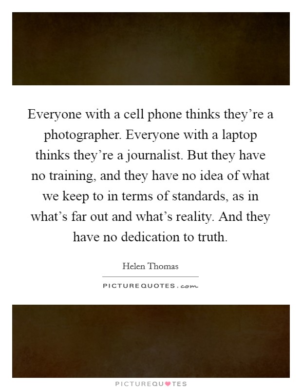 Everyone with a cell phone thinks they’re a photographer. Everyone with a laptop thinks they’re a journalist. But they have no training, and they have no idea of what we keep to in terms of standards, as in what’s far out and what’s reality. And they have no dedication to truth Picture Quote #1